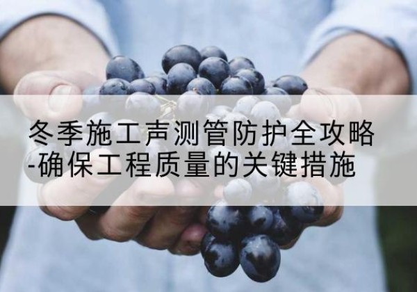 环江冬季施工声测管有哪些防护要点？-冬季施工声测管防护全攻略-确保工程质量的关键措施